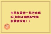 虫草和黄精一起泡水喝吗(如何正确搭配虫草和黄精饮用？)