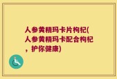 人参黄精玛卡片枸杞(人参黄精玛卡配合枸杞，护你健康)