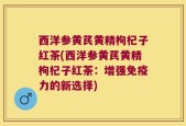 西洋参黄芪黄精枸杞子红茶(西洋参黄芪黄精枸杞子红茶：增强免疫力的新选择)