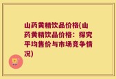 山药黄精饮品价格(山药黄精饮品价格：探究平均售价与市场竞争情况)