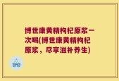 博世康黄精枸杞原浆一次喝(博世康黄精枸杞原浆，尽享滋补养生)