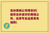 吉林黄精公司哪家好(推荐吉林省好的黄精公司，选择专业品质更有保障)