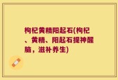 枸杞黄精阳起石(枸杞、黄精、阳起石提神醒脑，滋补养生)