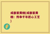 成都紫黄精(成都紫黄精：传承千年匠心工艺)