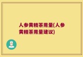 人参黄精茶用量(人参黄精茶用量建议)