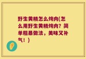 野生黄精怎么炖肉(怎么用野生黄精炖肉？简单粗暴做法，美味又补气！)