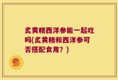 炙黄精西洋参能一起吃吗(炙黄精和西洋参可否搭配食用？)