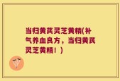 当归黄芪灵芝黄精(补气养血良方，当归黄芪灵芝黄精！)