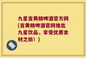 九星吉黄精啤酒官方网(吉黄精啤酒官网推出九星饮品，享受优质食材之旅！)