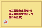 肉苁蓉鳝鱼末黄精汁(肉苁蓉鳝鱼黄精汁，中医养生佳品)