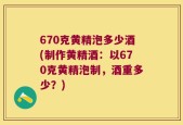 670克黄精泡多少酒(制作黄精酒：以670克黄精泡制，酒重多少？)