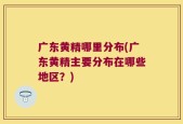 广东黄精哪里分布(广东黄精主要分布在哪些地区？)