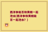 西洋参能否和黄精一起泡水(西洋参和黄精能否一起泡水？)