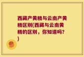 西藏产黄精与云南产黄精区别(西藏与云南黄精的区别，你知道吗？)