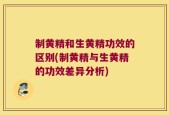 制黄精和生黄精功效的区别(制黄精与生黄精的功效差异分析)