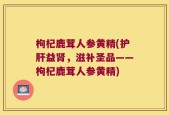枸杞鹿茸人参黄精(护肝益肾，滋补圣品——枸杞鹿茸人参黄精)