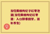 当归黄精枸杞子红枣泡酒(当归黄精枸杞红枣酒：入口醇香回甘，滋补养生)