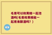 毛姜可以和黄精一起泡酒吗(毛姜和黄精能一起用来酿酒吗？)