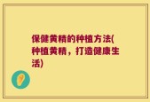 保健黄精的种植方法(种植黄精，打造健康生活)