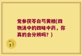 党参茯苓白芍黄精(四物汤中的四味中药，你真的会分辨吗？)