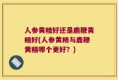 人参黄精好还是鹿鞭黄精好(人参黄精与鹿鞭黄精哪个更好？)