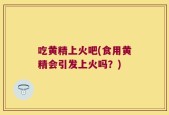 吃黄精上火吧(食用黄精会引发上火吗？)