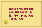 桑葚玛卡枸杞大枣黄精人参(五味补益汤：桑葚、玛卡、枸杞、大枣、黄精、人参)
