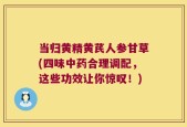 当归黄精黄芪人参甘草(四味中药合理调配，这些功效让你惊叹！)