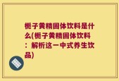 栀子黄精固体饮料是什么(栀子黄精固体饮料：解析这一中式养生饮品)