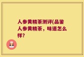 人参黄精茶测评(品鉴人参黄精茶，味道怎么样？