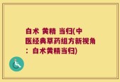 白术 黄精 当归(中医经典草药组方新视角：白术黄精当归)