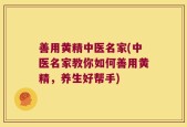 善用黄精中医名家(中医名家教你如何善用黄精，养生好帮手)