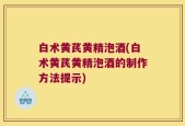 白术黄芪黄精泡酒(白术黄芪黄精泡酒的制作方法提示)