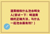 酒黄精和什么泡水喝女人(尝试一下：喝酒黄精的正确方法，与什么一起泡水最有效？)