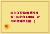 陈皮白茶黄精(重磅推荐：陈皮白茶黄精，让你喝出健康去病！)