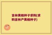 吉林黄精种子求购(求购吉林产黄精种子)