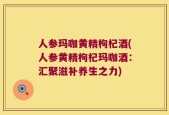 人参玛咖黄精枸杞酒(人参黄精枸杞玛咖酒：汇聚滋补养生之力)