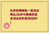 杜仲和黄精能一起泡水喝么(杜仲与黄精的混合泡水饮料有何功效？)