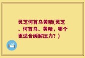 灵芝何首乌黄精(灵芝、何首乌、黄精，哪个更适合缓解压力？)
