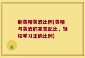 制黄精黄酒比例(黄精与黄酒的完美配比，轻松学习正确比例)