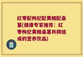 红枣配枸杞配黄精配桑葚(健康专家推荐：红枣枸杞黄精桑葚共同组成的营养饮品)