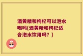 酒黄精和枸杞可以泡水喝吗(酒黄精和枸杞适合泡水饮用吗？)