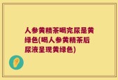 人参黄精茶喝完尿是黄绿色(喝人参黄精茶后尿液呈现黄绿色)