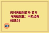 药对黄精制首乌(首乌与黄精配伍：中药经典的组合)