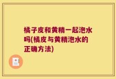 橘子皮和黄精一起泡水吗(橘皮与黄精泡水的正确方法)