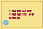 广州桑黄精华液好货(广州桑黄精华液：护肤好物推荐)