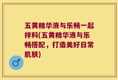 五黄精华液与乐畅一起拌料(五黄精华液与乐畅搭配，打造美好日常肌肤)
