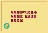 玛咖黄精可以给杜仲(玛咖黄精：促进健康，关爱男性)