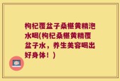 枸杞覆盆子桑椹黄精泡水喝(枸杞桑椹黄精覆盆子水，养生美容喝出好身体！)
