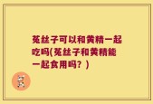 菟丝子可以和黄精一起吃吗(菟丝子和黄精能一起食用吗？)